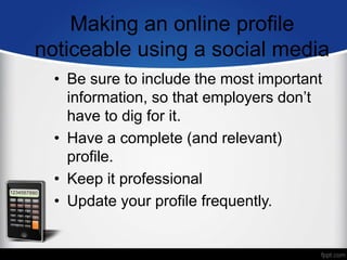 Making an online profile
noticeable using a social media
• Be sure to include the most important
information, so that employers don’t
have to dig for it.
• Have a complete (and relevant)
profile.
• Keep it professional
• Update your profile frequently.
 