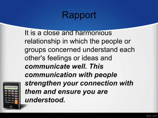 Rapport
It is a close and harmonious
relationship in which the people or
groups concerned understand each
other's feelings or ideas and
communicate well. This
communication with people
strengthen your connection with
them and ensure you are
understood.
 
