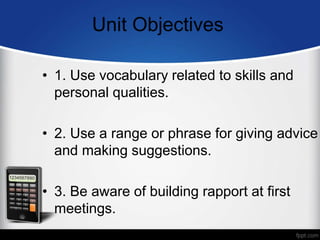 Unit Objectives
• 1. Use vocabulary related to skills and
personal qualities.
• 2. Use a range or phrase for giving advice
and making suggestions.
• 3. Be aware of building rapport at first
meetings.
 