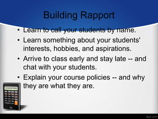 Building Rapport
• Learn to call your students by name.
• Learn something about your students'
interests, hobbies, and aspirations.
• Arrive to class early and stay late -- and
chat with your students.
• Explain your course policies -- and why
they are what they are.
 