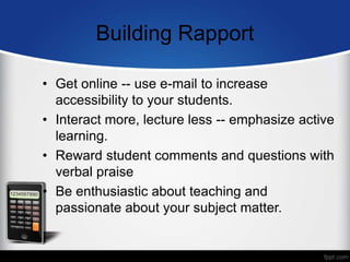 Building Rapport
• Get online -- use e-mail to increase
accessibility to your students.
• Interact more, lecture less -- emphasize active
learning.
• Reward student comments and questions with
verbal praise
• Be enthusiastic about teaching and
passionate about your subject matter.
 