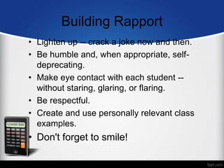 Building Rapport
• Lighten up -- crack a joke now and then.
• Be humble and, when appropriate, self-
deprecating.
• Make eye contact with each student --
without staring, glaring, or flaring.
• Be respectful.
• Create and use personally relevant class
examples.
• Don't forget to smile!
 