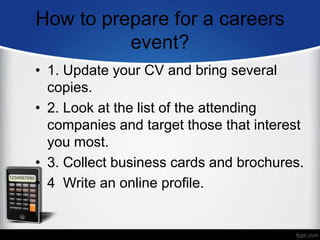 How to prepare for a careers
event?
• 1. Update your CV and bring several
copies.
• 2. Look at the list of the attending
companies and target those that interest
you most.
• 3. Collect business cards and brochures.
• 4 Write an online profile.
 