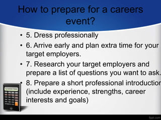 How to prepare for a careers
event?
• 5. Dress professionally
• 6. Arrive early and plan extra time for your
target employers.
• 7. Research your target employers and
prepare a list of questions you want to ask.
• 8. Prepare a short professional introduction
(include experience, strengths, career
interests and goals)
 
