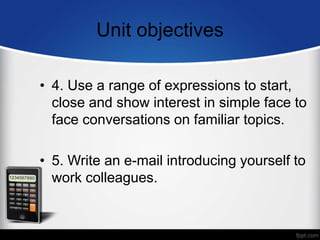 Unit objectives
• 4. Use a range of expressions to start,
close and show interest in simple face to
face conversations on familiar topics.
• 5. Write an e-mail introducing yourself to
work colleagues.
 