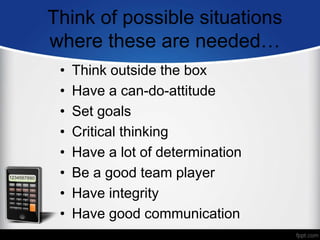 Think of possible situations
where these are needed…
• Think outside the box
• Have a can-do-attitude
• Set goals
• Critical thinking
• Have a lot of determination
• Be a good team player
• Have integrity
• Have good communication
 