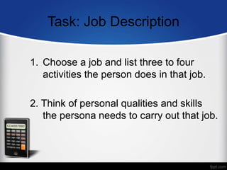 Task: Job Description
1. Choose a job and list three to four
activities the person does in that job.
2. Think of personal qualities and skills
the persona needs to carry out that job.
 