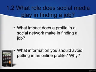 1.2 What role does social media
play in finding a job?
• What impact does a profile in a
social network make in finding a
job?
• What information you should avoid
putting in an online profile? Why?
 