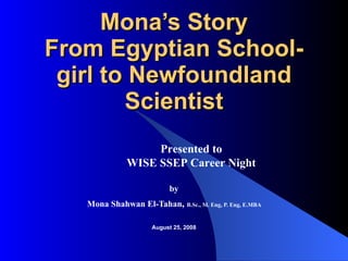 Mona’s Story From Egyptian School-girl to Newfoundland Scientist by   Mona Shahwan El-Tahan ,  B.Sc., M. Eng, P. Eng, E.MBA     August 25, 2008 Presented to  WISE SSEP Career Night   