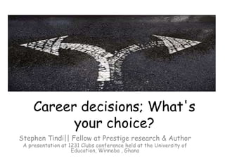 Career decisions; What's 
your choice? 
Stephen Tindi|| Fellow at Prestige research & Author 
A presentation at 1231 Clubs conference held at the University of 
Education, Winneba , Ghana 
 