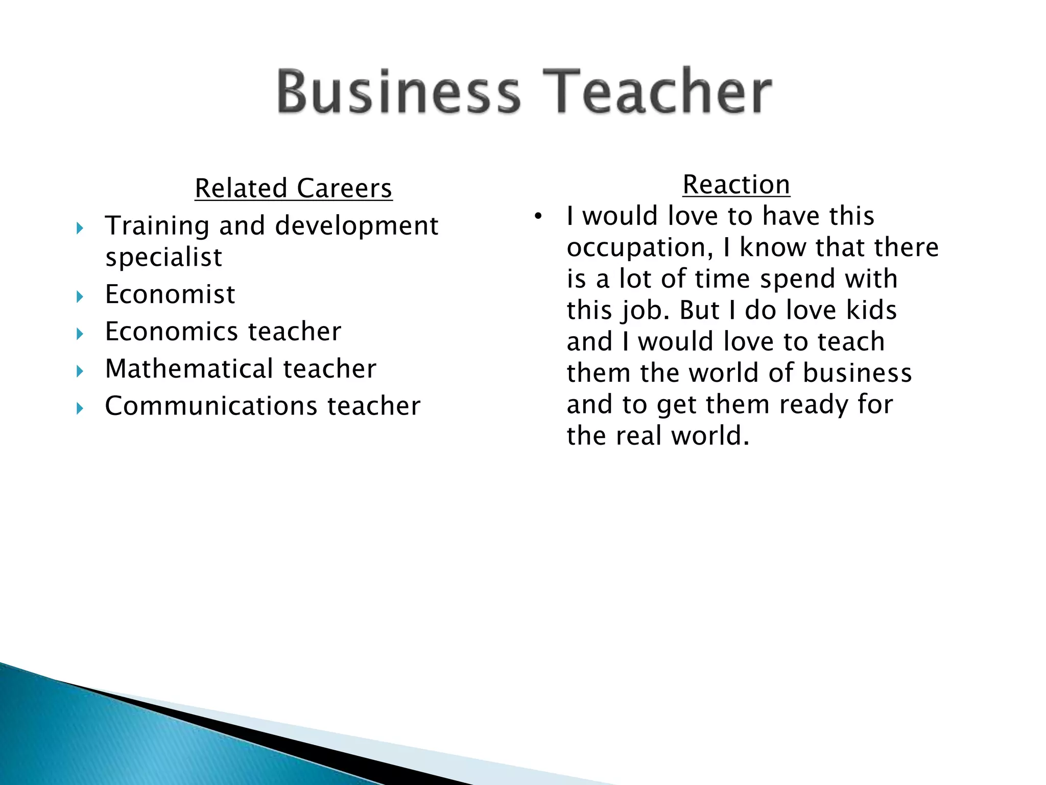 Related Careers
 Training and development
specialist
 Economist
 Economics teacher
 Mathematical teacher
 Communications teacher
Reaction
• I would love to have this
occupation, I know that there
is a lot of time spend with
this job. But I do love kids
and I would love to teach
them the world of business
and to get them ready for
the real world.
 