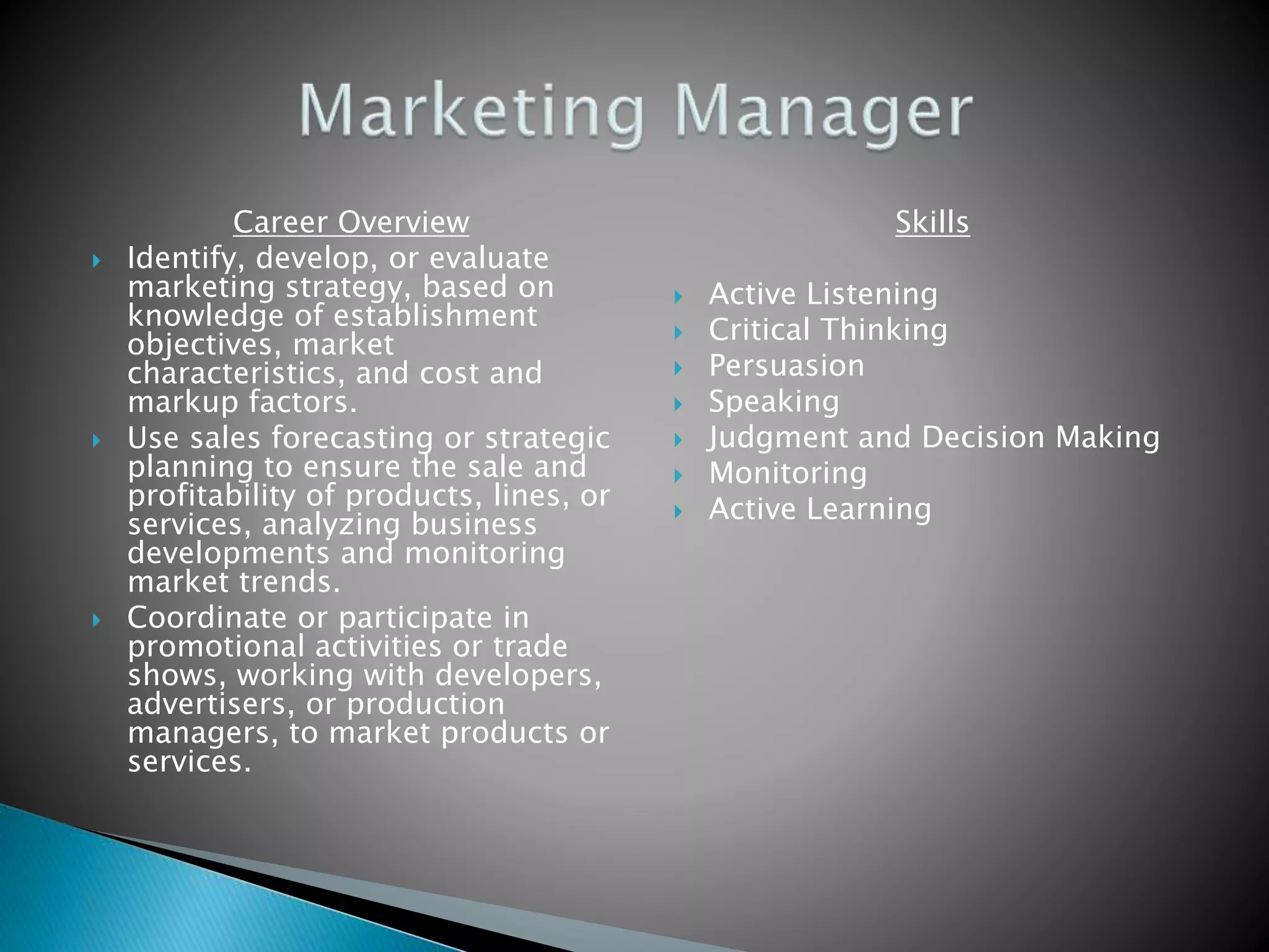 Career Overview
 Identify, develop, or evaluate
marketing strategy, based on
knowledge of establishment
objectives, market
characteristics, and cost and
markup factors.
 Use sales forecasting or strategic
planning to ensure the sale and
profitability of products, lines, or
services, analyzing business
developments and monitoring
market trends.
 Coordinate or participate in
promotional activities or trade
shows, working with developers,
advertisers, or production
managers, to market products or
services.
Skills
 Active Listening
 Critical Thinking
 Persuasion
 Speaking
 Judgment and Decision Making
 Monitoring
 Active Learning
 