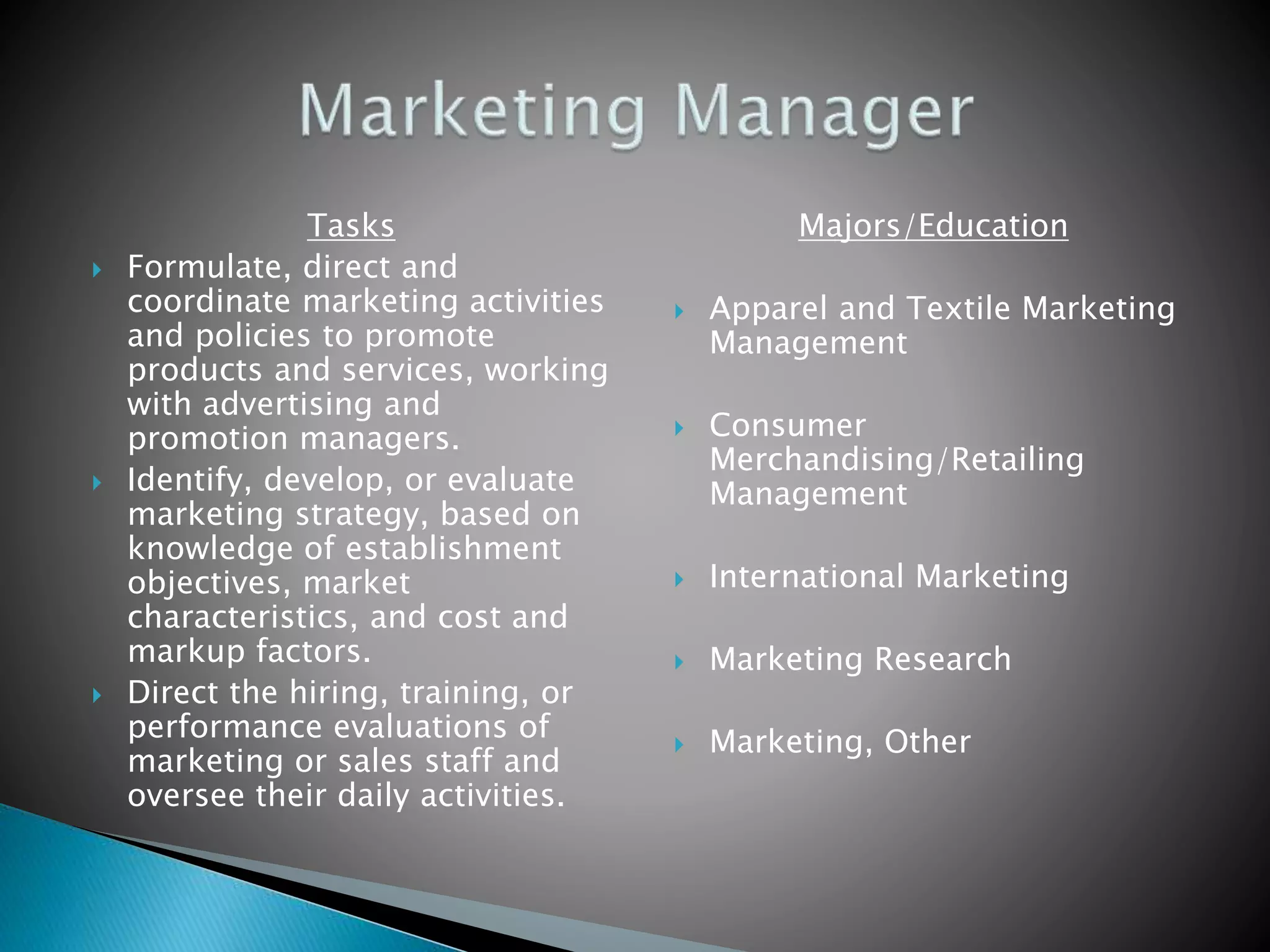 Tasks
 Formulate, direct and
coordinate marketing activities
and policies to promote
products and services, working
with advertising and
promotion managers.
 Identify, develop, or evaluate
marketing strategy, based on
knowledge of establishment
objectives, market
characteristics, and cost and
markup factors.
 Direct the hiring, training, or
performance evaluations of
marketing or sales staff and
oversee their daily activities.
Majors/Education
 Apparel and Textile Marketing
Management
 Consumer
Merchandising/Retailing
Management
 International Marketing
 Marketing Research
 Marketing, Other
 