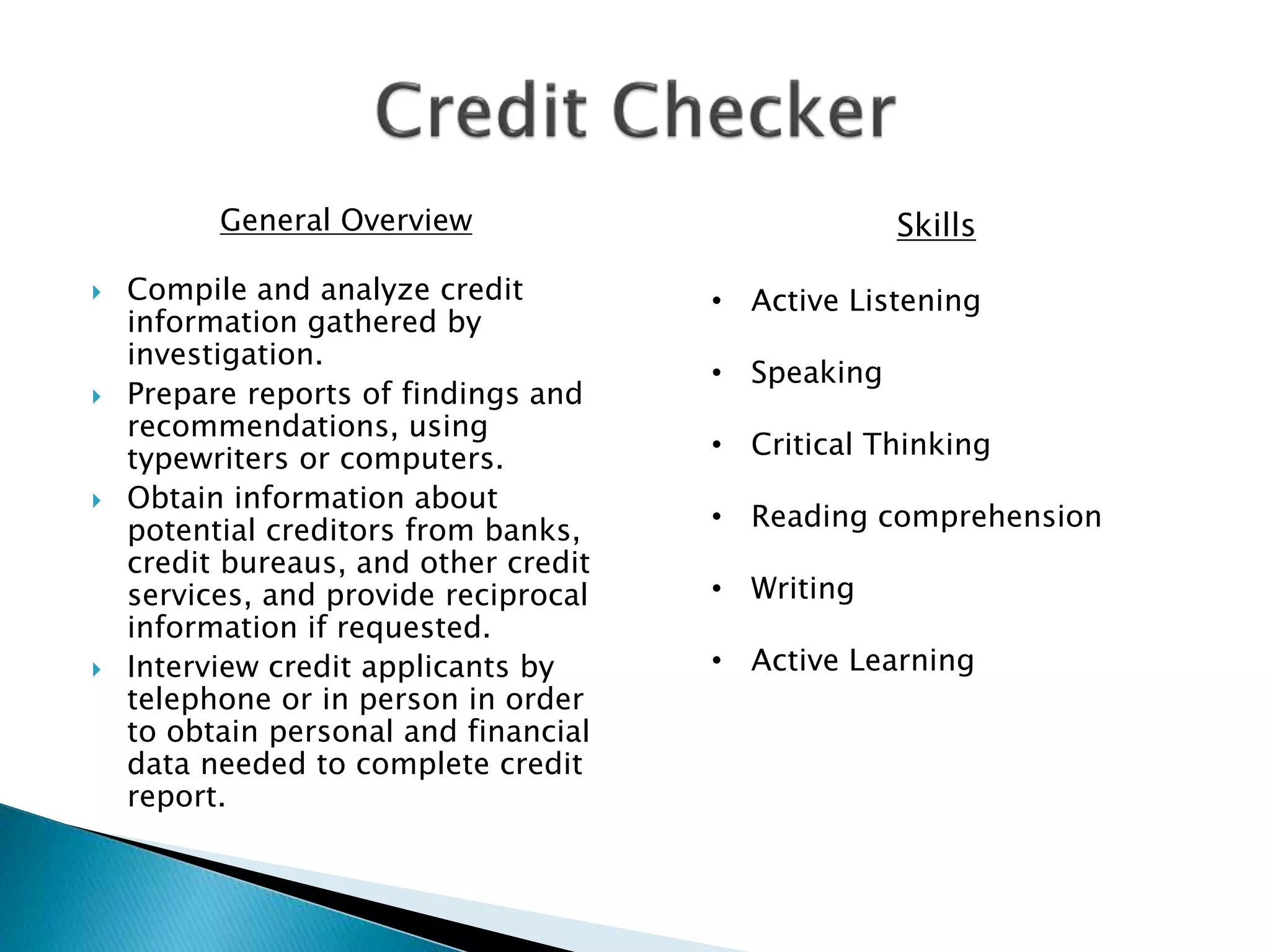 General Overview
 Compile and analyze credit
information gathered by
investigation.
 Prepare reports of findings and
recommendations, using
typewriters or computers.
 Obtain information about
potential creditors from banks,
credit bureaus, and other credit
services, and provide reciprocal
information if requested.
 Interview credit applicants by
telephone or in person in order
to obtain personal and financial
data needed to complete credit
report.
Skills
• Active Listening
• Speaking
• Critical Thinking
• Reading comprehension
• Writing
• Active Learning
 