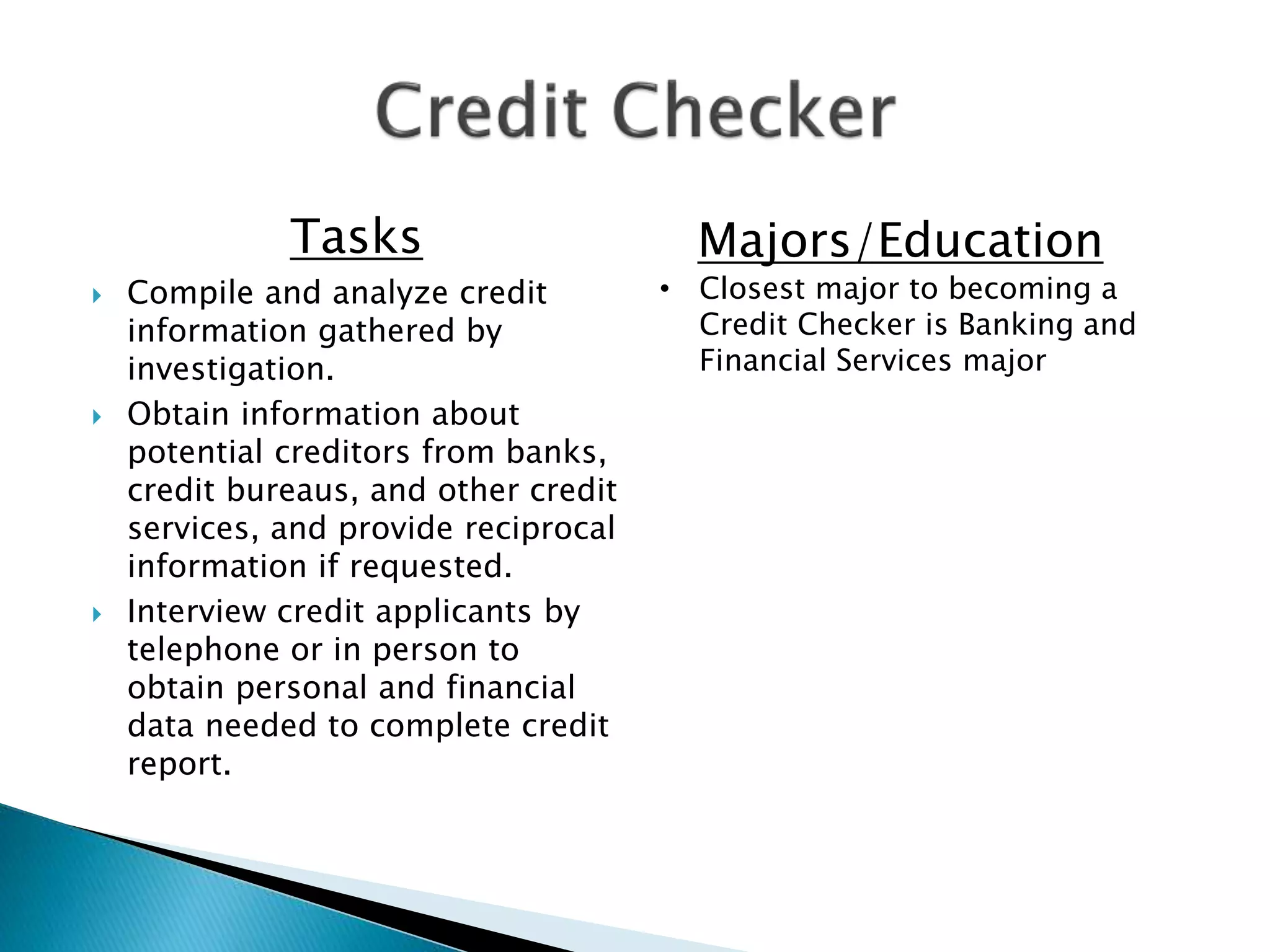 Tasks
 Compile and analyze credit
information gathered by
investigation.
 Obtain information about
potential creditors from banks,
credit bureaus, and other credit
services, and provide reciprocal
information if requested.
 Interview credit applicants by
telephone or in person to
obtain personal and financial
data needed to complete credit
report.
Majors/Education
• Closest major to becoming a
Credit Checker is Banking and
Financial Services major
 
