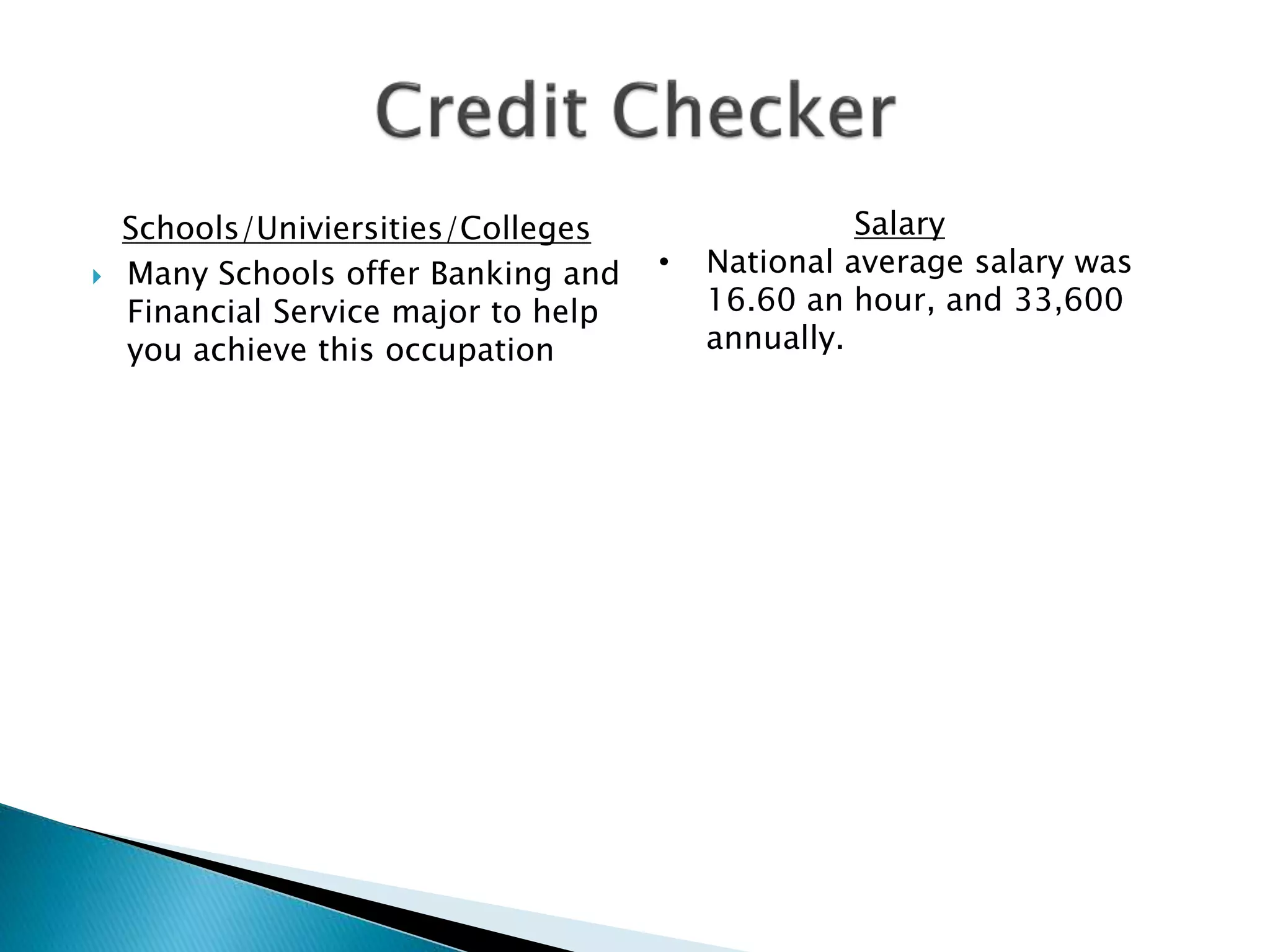 Schools/Univiersities/Colleges
 Many Schools offer Banking and
Financial Service major to help
you achieve this occupation
Salary
• National average salary was
16.60 an hour, and 33,600
annually.
 