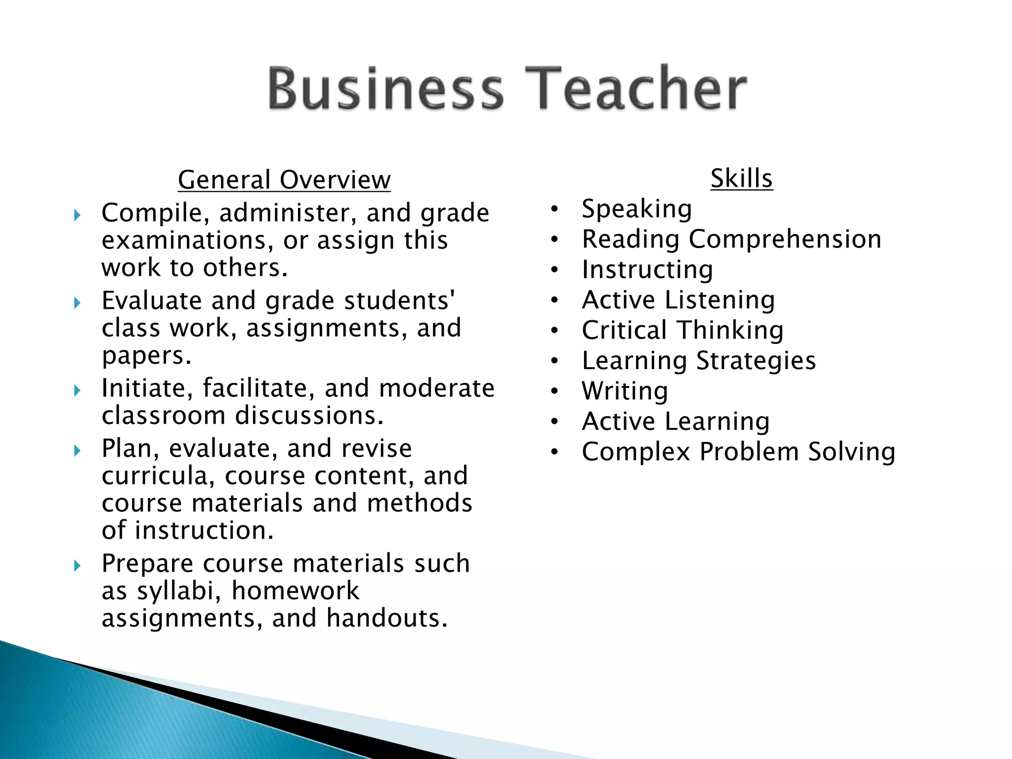 General Overview
 Compile, administer, and grade
examinations, or assign this
work to others.
 Evaluate and grade students'
class work, assignments, and
papers.
 Initiate, facilitate, and moderate
classroom discussions.
 Plan, evaluate, and revise
curricula, course content, and
course materials and methods
of instruction.
 Prepare course materials such
as syllabi, homework
assignments, and handouts.
Skills
• Speaking
• Reading Comprehension
• Instructing
• Active Listening
• Critical Thinking
• Learning Strategies
• Writing
• Active Learning
• Complex Problem Solving
 