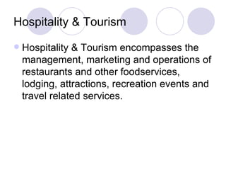 Hospitality & Tourism Hospitality & Tourism encompasses the management, marketing and operations of restaurants and other foodservices, lodging, attractions, recreation events and travel related services. 