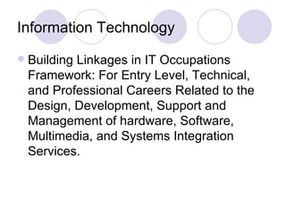 Information Technology Building Linkages in IT Occupations Framework: For Entry Level, Technical, and Professional Careers Related to the Design, Development, Support and Management of hardware, Software, Multimedia, and Systems Integration Services. 