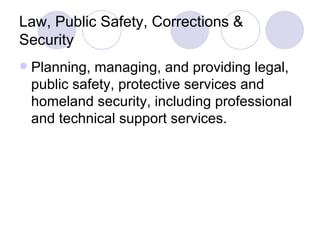 Law, Public Safety, Corrections & Security Planning, managing, and providing legal, public safety, protective services and homeland security, including professional and technical support services. 
