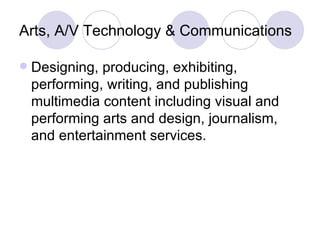 Arts, A/V Technology & Communications Designing, producing, exhibiting, performing, writing, and publishing multimedia content including visual and performing arts and design, journalism, and entertainment services. 