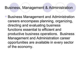 Business, Management & Administration Business Management and Administration careers encompass planning, organizing, directing and evaluating business functions essential to efficient and productive business operations.  Business Management and Administration career opportunities are available in every sector of the economy. 
