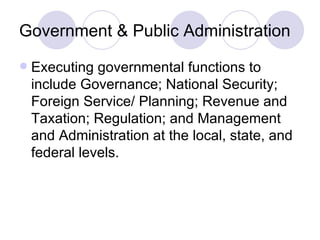 Government & Public Administration Executing governmental functions to include Governance; National Security; Foreign Service/ Planning; Revenue and Taxation; Regulation; and Management and Administration at the local, state, and federal levels. 
