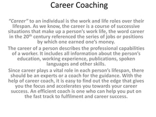 Career Coaching 
“Career” to an individual is the work and life roles over their 
lifespan. As we know, the career is a course of successive 
situations that make up a person’s work life, the word career 
in the 20th century referenced the series of jobs or positions 
by which one earned one’s money. 
The career of a person describes the professional capabilities 
of a worker. It includes all information about the person’s 
education, working experience, publications, spoken 
languages and other skills. 
Since career plays a vital role in each person’s lifespan, there 
should be an experts or a coach for the guidance. With the 
help of career coach, it is easy to find out the edge that gives 
you the focus and accelerates you towards your career 
success. An efficient coach is one who can help you put on 
the fast track to fulfilment and career success. 
 