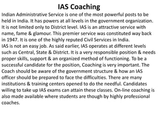IAS Coaching 
Indian Administrative Service is one of the most powerful posts to be 
held in India. It has powers at all levels in the government organization. 
It is not limited only to District level. IAS is an attractive service with 
name, fame & glamour. This premier service was constituted way back 
in 1947. It is one of the highly reputed Civil Services in India. 
IAS is not an easy job. As said earlier, IAS operates at different levels 
such as Central, State & District. It is a very responsible position & needs 
proper skills, support & an organized method of functioning. To be a 
successful candidate for the position, Coaching is very important. The 
Coach should be aware of the government structure & how an IAS 
officer should be prepared to face the difficulties. There are many 
institutions & training centers opened to do the needful. Candidates 
willing to take up IAS exams can attain these classes. On-line coaching is 
also made available where students are though by highly professional 
coaches. 
 