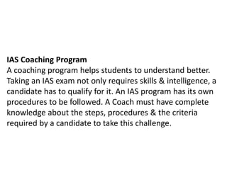 IAS Coaching Program 
A coaching program helps students to understand better. 
Taking an IAS exam not only requires skills & intelligence, a 
candidate has to qualify for it. An IAS program has its own 
procedures to be followed. A Coach must have complete 
knowledge about the steps, procedures & the criteria 
required by a candidate to take this challenge. 
 