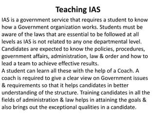 Teaching IAS 
IAS is a government service that requires a student to know 
how a Government organization works. Students must be 
aware of the laws that are essential to be followed at all 
levels as IAS is not related to any one departmental level. 
Candidates are expected to know the policies, procedures, 
government affairs, administration, law & order and how to 
lead a team to achieve effective results. 
A student can learn all these with the help of a Coach. A 
coach is required to give a clear view on Government issues 
& requirements so that it helps candidates in better 
understanding of the structure. Training candidates in all the 
fields of administration & law helps in attaining the goals & 
also brings out the exceptional qualities in a candidate. 
 