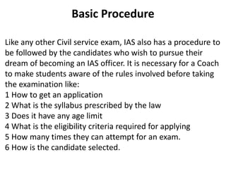 Basic Procedure 
Like any other Civil service exam, IAS also has a procedure to 
be followed by the candidates who wish to pursue their 
dream of becoming an IAS officer. It is necessary for a Coach 
to make students aware of the rules involved before taking 
the examination like: 
1 How to get an application 
2 What is the syllabus prescribed by the law 
3 Does it have any age limit 
4 What is the eligibility criteria required for applying 
5 How many times they can attempt for an exam. 
6 How is the candidate selected. 
 