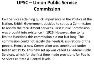 UPSC – Union Public Service 
Commission 
Civil Services attaining quick importance in the Politics of the 
Nation, British Government decided to set up a Commission 
to review the recruitment services. First Public Commission 
was brought into existence in 1926. However, due to its 
limited functions this commission did not last long. This 
commission could not satisfy the needs & aspirations of the 
people. Hence a new Commission was constituted under 
Indian act 1935. This new set up was called as Federal Public 
Services, which for the first time made provisions for Public 
Services at State & Central levels. 
 