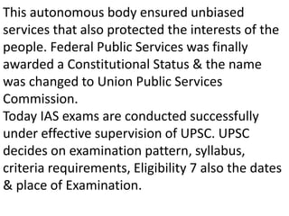 This autonomous body ensured unbiased 
services that also protected the interests of the 
people. Federal Public Services was finally 
awarded a Constitutional Status & the name 
was changed to Union Public Services 
Commission. 
Today IAS exams are conducted successfully 
under effective supervision of UPSC. UPSC 
decides on examination pattern, syllabus, 
criteria requirements, Eligibility 7 also the dates 
& place of Examination. 
 