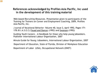 References acknowledged by Profiles Asia Pacific, Inc used
in the development of this training material
Web-based Recruiting Resources. Presentation given to participants of the
Training for Trainers on Career and Employment Coaching, 2009, Profiles
Asia Pacific, Inc.
J ournal of Vocational Behavior- Volume 40, Issue 2, April 1992, Pages 171-
178 (R.I.A.S.E.C) Fouad and Dancer (1992) and Swanson (1992)
Guiding Youth Careers - A Handbook for those who help young jobseekers.
Publisher International Labour Organization, 2007
Minute Guide for Young J obseekers, International Labour Organization, 2007
Department of Education, State of Florida, Division of Workplace Education
Department of Labor (USA), Occupational Network (ONET)
 