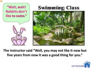 “Wait,wait!
Rabbitsdon’t
like to swim.”
Swimming Class
The instructor said “Well, you may not like it now but
five years from now it was a good thing for you.”
 