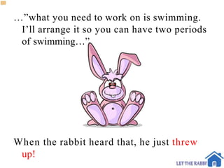 …”what you need to work on is swimming.
I’ll arrange it so you can have two periods
of swimming…”
When the rabbit heard that, he just threw
up!
 