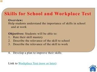 Skills for School and Workplace Test
Overview:
Help students understand the importance of skills in school
and at work
Objectives: Students will be able to:
1. Rate their skill mastery
2. Describe the relevance of the skill to school
3. Describe the relevance of the skill to work
4. Develop a plan to improve their skills
Link to Workplace Test (now or later)
 
