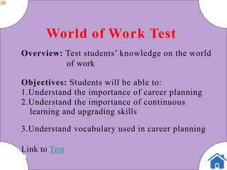World of Work Test
Overview: Test students’ knowledge on the world
of work
Objectives: Students will be able to:
1.Understand the importance of career planning
2.Understand the importance of continuous
learning and upgrading skills
3.Understand vocabulary used in career planning
Link to Test
 