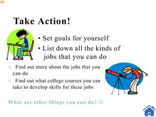 Take Action!
• Set goals for yourself
• List down all the kinds of
jobs that you can do
 Find out more about the jobs that you
can do
 Find out what college courses you can
take to develop skills for these jobs
What are other things you can do? 
 