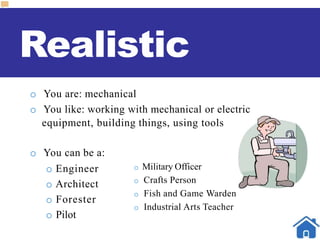 Realistic
o You are: mechanical
o You like: working with mechanical or electric
equipment, building things, using tools
o You can be a:
o Engineer
o Architect
o Forester
o Pilot
o Military Officer
o Crafts Person
o Fish and Game Warden
o Industrial Arts Teacher
 