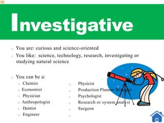 Investigative
o You are: curious and science-oriented
o You like: science, technology, research, investigating or
studying natural science
o You can be a:
o Chemist
o Economist
o Physician
o Anthropologist
o Dentist
o Engineer
o
o
o
o
o
o
Physicist
Production Planner Biologist
Psychologist
Research or system analyst
Surgeon
 