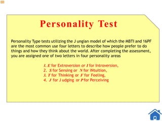 Personality Test
Personality Type tests utilizing the J ungian model of which the MBTI and 16PF
are the most common use four letters to describe how people prefer to do
things and how they think about the world. After completing the assessment,
you are assigned one of two letters in four personality areas
1. E for Extroversion or I for Introversion,
2. S for Sensing or N for iNtuition,
3. T for Thinking or F for Feeling,
4. J for J udging or P for Perceiving
 