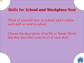 Skills for School and Workplace Test
Think of yourself now, in school, and evaluate
each skill as used in school.
Choose the description (Can Do or Needs Work)
that best describes your level of each skill.
 