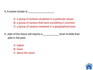 4. A career cluster is __________________.
A. a group of workers clustered in a particular career
B. a group of careers that have something in common
C. a group of careers clustered in a geographical area
5. Jobs of the future will require a ___________ level of skills than
jobs in the past.
A. higher
B. lower
C. about the same
 