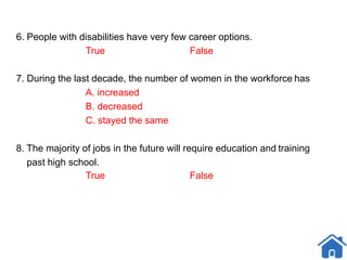 6. People with disabilities have very few career options.
True False
7. During the last decade, the number of women in the workforce has
A. increased
B. decreased
C. stayed the same
8. The majority of jobs in the future will require education and training
past high school.
True False
 