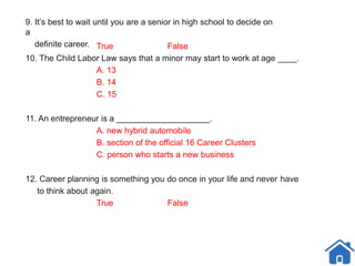 9. It’s best to wait until you are a senior in high school to decide on
a
definite career. True False
10. The Child Labor Law says that a minor may start to work at age ____.
A. 13
B. 14
C. 15
11. An entrepreneur is a ____________________.
A. new hybrid automobile
B. section of the official 16 Career Clusters
C. person who starts a new business
12. Career planning is something you do once in your life and never have
to think about again.
True False
 