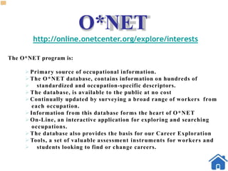 O*NET
http://online.onetcenter.org/explore/interests
The O*NET program is:
Primary source of occupational information.
The O*NET database, contains information on hundreds of
 standardized and occupation-specific descriptors.
 The database, is available to the public at no cost
Continually updated by surveying a broad range of workers from
each occupation.
Information from this database forms the heart of O*NET
On-Line, an interactive application for exploring and searching
occupations.
The database also provides the basis for our Career Exploration
 Tools, a set of valuable assessment instruments for workers and
 students looking to find or change careers.
 