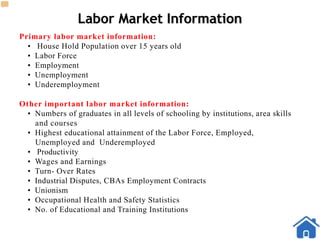 Labor Market Information
Primary labor market information:
• House Hold Population over 15 years old
• Labor Force
• Employment
• Unemployment
• Underemployment
Other important labor market information:
• Numbers of graduates in all levels of schooling by institutions, area skills
and courses
• Highest educational attainment of the Labor Force, Employed,
Unemployed and Underemployed
• Productivity
• Wages and Earnings
• Turn- Over Rates
• Industrial Disputes, CBAs Employment Contracts
• Unionism
• Occupational Health and Safety Statistics
• No. of Educational and Training Institutions
 