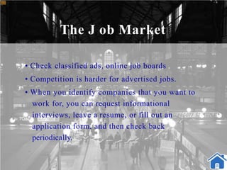 The J ob Market
• Check classified ads, online job boards
• Competition is harder for advertised jobs.
• When you identify companies that you want to
work for, you can request informational
interviews, leave a resume, or fill out an
application form, and then check back
periodically.
 